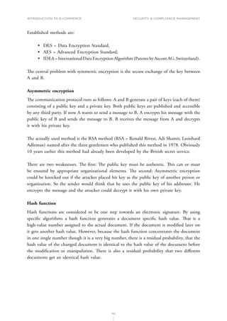 INTRODUCTION TO E-COMMERCE
142
Security  compliance management
Established methods are:
•	 DES = Data Encryption Standard,
•	 AES = Advanced Encryption Standard,
•	 IDEA = International Data Encryption Algorithm (Patents by Ascom AG, Switzerland).
The central problem with symmetric encryption is the secure exchange of the key between
A and B.
Asymmetric encryption
The communication protocol runs as follows: A and B generate a pair of keys (each of them)
consisting of a public key and a private key. Both public keys are published and accessible
by any third party. If now A wants to send a message to B, A encrypts his message with the
public key of B and sends the message to B. B receives the message from A and decrypts
it with his private key.
The actually used method is the RSA method (RSA = Ronald Rivest, Adi Shamir, Leonhard
Adleman) named after the three gentlemen who published this method in 1978. Obviously
10 years earlier this method had already been developed by the British secret service.
There are two weaknesses. The first: The public key must be authentic. This can or must
be ensured by appropriate organizational elements. The second: Asymmetric encryption
could be knocked out if the attacker placed his key as the public key of another person or
organization. So the sender would think that he uses the public key of his addressee. He
encrypts the message and the attacker could decrypt it with his own private key.
Hash function
Hash functions are considered to be one step towards an electronic signature. By using
specific algorithms a hash function generates a document specific hash value. That is a
high-value number assigned to the actual document. If the document is modified later on
it gets another hash value. However, because the hash function concentrates the document
in one single number though it is a very big number, there is a residual probability, that the
hash value of the changed document is identical to the hash value of the document before
the modification or manipulation. There is also a residual probability that two different
documents get an identical hash value.
 