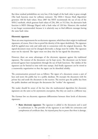 INTRODUCTION TO E-COMMERCE
143
Security  compliance management
But these residual probabilities are very low, if the length of the hash value is great enough
(The hash function must be collision resistant). The SHA-1 (Secure Hash Algorithm)
generates 160 bit hash values. Since 2007 the NIST recommends the use of one of the
SHA-2 methods, which generate hash values of 256, 384, or 512 bits. An alternative hash
function is MD5 (Message Digest) with a hash value of 128 bits. However, this method
is not longer recommended, because it is relatively easy to find different messages having
the same hash value.
Electronic signature
There are some requirements for an electronic signature, which have their origin in traditional
signatures, of course. First it has to proof the identity of the signer doubtlessly. The signature
shall be applied once only and valid only in connection with the original document. The
signed document must not be changed afterwards; a change must be visible. The signature
must not be rejected. The signer must not deny that he has signed the document.
However, there are some advantages of the electronic signature against the traditional
signature. The content of the document can be kept secret. The document can be better
protected against later manipulation through the use of hash functions. The validity of the
signature can be limited in time with time stamps. And finally signatures can be stored at
a trustworthy organization so that the signer can be identified reliably.
The communication protocol runs as follows: The signer of a document creates a pair of
keys and stores the public key in a public database. He encrypts the document with his
private key and sends the document to the receiver. The receiver gets the public key from
the public database and decrypts the documents (he “verifies” the signature).
The reader should be aware of the fact that the mathematical algorithms for electronic
signatures are the same as for asymmetric encryption. But they are used in a different way.
The German law on electronic signatures differentiates between three levels of electronic
signatures:
•	 Basic electronic signature: The signature is added to the document and is used
to authenticate it. The provider of the signature is not liable for correctness and
completeness of certificate data. An injured party has to prove that there is damage.
 