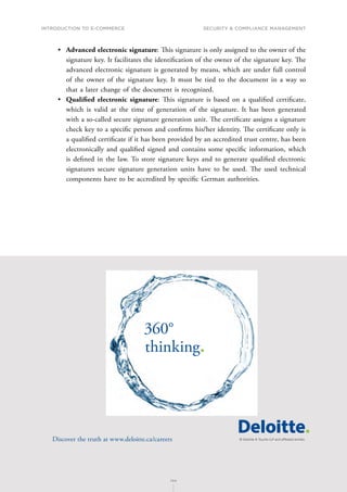 INTRODUCTION TO E-COMMERCE
144
Security  compliance management
144
•	 Advanced electronic signature: This signature is only assigned to the owner of the
signature key. It facilitates the identification of the owner of the signature key. The
advanced electronic signature is generated by means, which are under full control
of the owner of the signature key. It must be tied to the document in a way so
that a later change of the document is recognized.
•	 Qualified electronic signature: This signature is based on a qualified certificate,
which is valid at the time of generation of the signature. It has been generated
with a so-called secure signature generation unit. The certificate assigns a signature
check key to a specific person and confirms his/her identity. The certificate only is
a qualified certificate if it has been provided by an accredited trust centre, has been
electronically and qualified signed and contains some specific information, which
is defined in the law. To store signature keys and to generate qualified electronic
signatures secure signature generation units have to be used. The used technical
components have to be accredited by specific German authorities.
360°
thinking.
Discover the truth at www.deloitte.ca/careers
© Deloitte  Touche LLP and affiliated entities.
Dis
Deloitte  Touche LLP and affiliated entities.
360°
thinking.
Discover the truth at www.deloitte.ca/careers
© Deloitte  Touche LLP and affiliated entities.
360°
thinking.
Discover the truth at www.deloitte.ca/careers
 