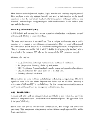 INTRODUCTION TO E-COMMERCE
145
Security  compliance management
How do those technologies work together, if you want to send a message to your partner?
First you have to sign the message. Secondly you apply a hash function to the signed
document so that the receiver can check, whether the document he has got is the one you
have sent. And thirdly you encrypt the signed and hashed document so that no third party
can read the document.
Public Key Infrastructure (PKI)
A PKI is built and operated for a secure generation, distribution, certification, storage/
archiving and deletion of (encryption) keys.
The most important term is the certificate. This is a digital confirmation that a public
signature key is assigned to a specific person or organization. There is a world wide standard
for certificates: X.509v3. Thus a PKI is an infrastructure to generate and manage certificates.
There is a business standard for PKI. It is PKCS (Public Key Cryptography Standard), which
is provided of the company RSA who are the owners of the RSA encryption method.
Elements of a PKI are:
•	 CA (Certification Authority): Publication and call-back of certificates,
•	 RA (Registration Authority): links key and person,
•	 CPS (Certification Practice Standard): rules for issuing and managing of certificates,
•	 CRL (Certification Revocation List): list of blocked keys,
•	 Directory of issued certificates.
However, there are some problems and challenges in building and operating a PKI. First
significant costs occur and several organizational issues have to be solved. Secondly a
cooperation of different PKI’s is a real challenge. But how can two communication partners
verify their certificates if they do not operate within the same CA?
6.4.2	 SMART CARDS
A smart card, chip card, or integrated circuit card (ICC) is any pocket-sized card with
embedded integrated circuits. Usually smart cards are made of plastic. The application focus
is the proof of identity.
Smart cards can provide identification, authentication, data storage and application
processing. They may provide strong security authentication for single sign-on (SSO) within
large organizations.
 