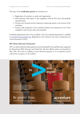 INTRODUCTION TO E-COMMERCE
147
Security  compliance management
147
The steps of the certification process for merchants are:
•	 Registration of merchant at credit card organization,
•	 Self assessment with respect to the compliance with the PCI rules and standards
(questionnaire),
•	 Security scan (external security inspection conducting attacks to the systems of the
merchant),
•	 Security audit (inspection of the merchant facilities and assessment on-site of the
compliance with security rules and standards).
Certifying organizations have to be accredited. A list of accredited organizations is available
at www.pcisecuritystandards.org. Registration is free. However, the costs of inspections are
several thousands of EUR.
SET (Secure Electronic Transaction)
SET is a credit card based online payment system developed by Visa and Microsoft, supported
by MasterCard, IBM, Netscape und CyberCash. The first official version was launched in
May 1997. SET aims at enabling a secure electronic payment. It is an expensive system
and has low acceptance in the markets.
TMP PRODUCTION NY026057B
PSTANKIE
gl/rv/rv/baf
ACCCTR00
Bookboon Ad Creative
4
6 x 4
12/13/2013
Bring your talent and passion to a
global organization at the forefront of
business, technology and innovation.
Discover how great you can be.
Visit accenture.com/bookboon
©
2013
Accenture.
All
rights
reserved.
 