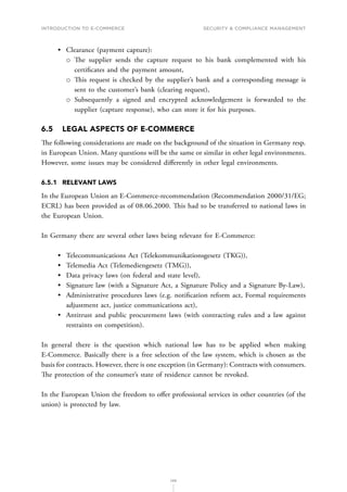 INTRODUCTION TO E-COMMERCE
149
Security  compliance management
•	 Clearance (payment capture):
о
о The supplier sends the capture request to his bank complemented with his
certificates and the payment amount,
о
о This request is checked by the supplier’s bank and a corresponding message is
sent to the customer’s bank (clearing request),
о
о Subsequently a signed and encrypted acknowledgement is forwarded to the
supplier (capture response), who can store it for his purposes.
6.5	 LEGAL ASPECTS OF E-COMMERCE
The following considerations are made on the background of the situation in Germany resp.
in European Union. Many questions will be the same or similar in other legal environments.
However, some issues may be considered differently in other legal environments.
6.5.1	 RELEVANT LAWS
In the European Union an E-Commerce-recommendation (Recommendation 2000/31/EG;
ECRL) has been provided as of 08.06.2000. This had to be transferred to national laws in
the European Union.
In Germany there are several other laws being relevant for E-Commerce:
•	 Telecommunications Act (Telekommunikationsgesetz (TKG)),
•	 Telemedia Act (Telemediengesetz (TMG)),
•	 Data privacy laws (on federal and state level),
•	 Signature law (with a Signature Act, a Signature Policy and a Signature By-Law),
•	 Administrative procedures laws (e.g. notification reform act, Formal requirements
adjustment act, justice communications act),
•	 Antitrust and public procurement laws (with contracting rules and a law against
restraints on competition).
In general there is the question which national law has to be applied when making
E-Commerce. Basically there is a free selection of the law system, which is chosen as the
basis for contracts. However, there is one exception (in Germany): Contracts with consumers.
The protection of the consumer’s state of residence cannot be revoked.
In the European Union the freedom to offer professional services in other countries (of the
union) is protected by law.
 