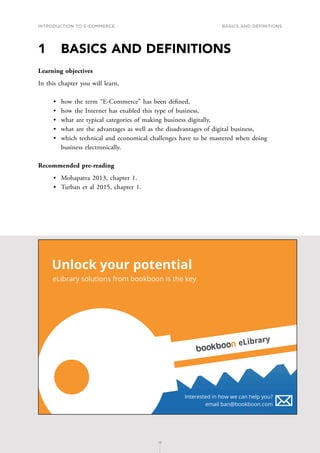 INTRODUCTION TO E-COMMERCE
15
Basics and definitions
15
1	 BASICS AND DEFINITIONS
Learning objectives
In this chapter you will learn,
•	 how the term “E-Commerce” has been defined,
•	 how the Internet has enabled this type of business,
•	 what are typical categories of making business digitally,
•	 what are the advantages as well as the disadvantages of digital business,
•	 which technical and economical challenges have to be mastered when doing
business electronically.
Recommended pre-reading
•	 Mohapatra 2013, chapter 1.
•	 Turban et al 2015, chapter 1.
Unlock your potential
eLibrary solutions from bookboon is the key
Interested in how we can help you?
email ban@bookboon.com
eLibrary
 