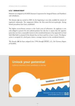 INTRODUCTION TO E-COMMERCE
150
Security  compliance management
150
6.5.2	 DOMAIN RIGHT
Domains are assigned via ICANN (Internet Corporation for Assigned Names and Numbers)
and subsidiaries.
The domain .eu was started in 2005. In the beginning it was only available for owners of
registered trademarks. The assignment follows the first-come-first-serve-principle. Strong
formal procedures have been established.
The highest reconciliation instance is the Czech court of arbitration. An applicant is not
only obliged to present his own judicial position but also has to expose that the opposite
party does not have a reasonable interest in the considered domain or has registered it in bad
faith (Bad faith is assumed if the domain has not been used for at least 2 years). No dispute
action is accepted (if a third party claims a stronger interest in the considered domain).
The domain .de has been assigned since 1996 through DENIC e.G., the German chapter
of ICANN.
Unlock your potential
eLibrary solutions from bookboon is the key
Interested in how we can help you?
email ban@bookboon.com
eLibrary
 