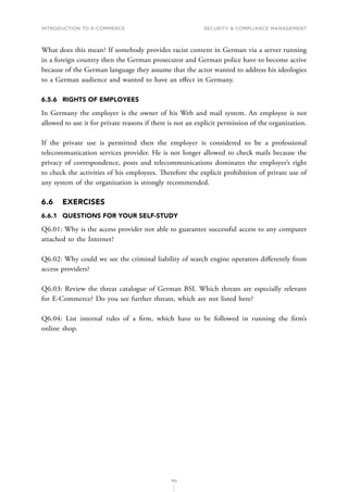 INTRODUCTION TO E-COMMERCE
152
Security  compliance management
What does this mean? If somebody provides racist content in German via a server running
in a foreign country then the German prosecutor and German police have to become active
because of the German language they assume that the actor wanted to address his ideologies
to a German audience and wanted to have an effect in Germany.
6.5.6	 RIGHTS OF EMPLOYEES
In Germany the employer is the owner of his Web and mail system. An employee is not
allowed to use it for private reasons if there is not an explicit permission of the organization.
If the private use is permitted then the employer is considered to be a professional
telecommunication services provider. He is not longer allowed to check mails because the
privacy of correspondence, posts and telecommunications dominates the employer’s right
to check the activities of his employees. Therefore the explicit prohibition of private use of
any system of the organization is strongly recommended.
6.6	EXERCISES
6.6.1	 QUESTIONS FOR YOUR SELF-STUDY
Q6.01: Why is the access provider not able to guarantee successful access to any computer
attached to the Internet?
Q6.02: Why could we see the criminal liability of search engine operators differently from
access providers?
Q6.03: Review the threat catalogue of German BSI. Which threats are especially relevant
for E-Commerce? Do you see further threats, which are not listed here?
Q6.04: List internal rules of a firm, which have to be followed in running the firm’s
online shop.
 
