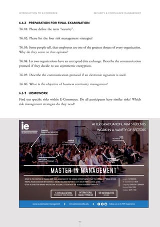 INTRODUCTION TO E-COMMERCE
153
Security  compliance management
153
6.6.2	 PREPARATION FOR FINAL EXAMINATION
T6.01: Please define the term “security”.
T6.02: Please list the four risk management strategies!
T6.03: Some people tell, that employees are one of the greatest threats of every organization.
Why do they come to that opinion?
T6.04: Let two organizations have an encrypted data exchange. Describe the communication
protocol if they decide to use asymmetric encryption.
T6.05: Describe the communication protocol if an electronic signature is used.
T6.06: What is the objective of business continuity management?
6.6.3	HOMEWORK
Find out specific risks within E-Commerce. Do all participants have similar risks? Which
risk management strategies do they need?
mim.admissions@ie.edu Follow us on IE MIM Experience
www.ie.edu/master-management
International
Faculty Profile
55 Nationalities
in class
5 Specializations
Personalize your program
MASTER IN MANAGEMENT
Length: 1O MONTHS
Av. Experience: 1 YEAR
Language: ENGLISH / SPANISH
Format: FULL-TIME
Intakes: SEPT / FEB
• STUDY IN THE CENTER OF MADRID AND TAKE ADVANTAGE OF THE UNIQUE OPPORTUNITIES THAT THE CAPITAL OF SPAIN OFFERS
• PROPEL YOUR EDUCATION BY EARNING A DOUBLE DEGREE THAT BEST SUITS YOUR PROFESSIONAL GOALS
• STUDY A SEMESTER ABROAD AND BECOME A GLOBAL CITIZEN WITH THE BEYOND BORDERS EXPERIENCE
CHARLES
FINANCIAL SERVICES
MARIA
CONSULTING
MATTHEW
MANUFACTURING
SARAH
RETAIL
NICK
TECHNOLOGY
AFTER GRADUATION, MIM STUDENTS
WORK IN A VARIETY OF SECTORS
C
M
Y
CM
MY
CY
CMY
K
MIM_170x115-AF.pdf 1 30/11/16 12:23
 