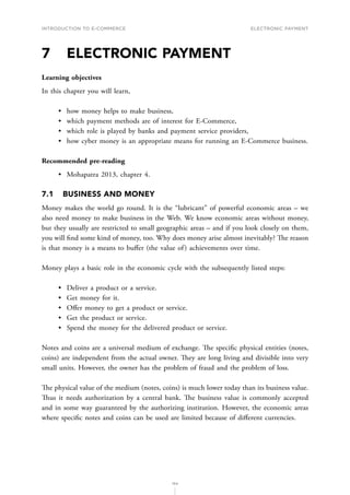INTRODUCTION TO E-COMMERCE
154
Electronic payment
7	 ELECTRONIC PAYMENT
Learning objectives
In this chapter you will learn,
•	 how money helps to make business,
•	 which payment methods are of interest for E-Commerce,
•	 which role is played by banks and payment service providers,
•	 how cyber money is an appropriate means for running an E-Commerce business.
Recommended pre-reading
•	 Mohapatra 2013, chapter 4.
7.1	 BUSINESS AND MONEY
Money makes the world go round. It is the “lubricant” of powerful economic areas – we
also need money to make business in the Web. We know economic areas without money,
but they usually are restricted to small geographic areas – and if you look closely on them,
you will find some kind of money, too. Why does money arise almost inevitably? The reason
is that money is a means to buffer (the value of) achievements over time.
Money plays a basic role in the economic cycle with the subsequently listed steps:
•	 Deliver a product or a service.
•	 Get money for it.
•	 Offer money to get a product or service.
•	 Get the product or service.
•	 Spend the money for the delivered product or service.
Notes and coins are a universal medium of exchange. The specific physical entities (notes,
coins) are independent from the actual owner. They are long living and divisible into very
small units. However, the owner has the problem of fraud and the problem of loss.
The physical value of the medium (notes, coins) is much lower today than its business value.
Thus it needs authorization by a central bank. The business value is commonly accepted
and in some way guaranteed by the authorizing institution. However, the economic areas
where specific notes and coins can be used are limited because of different currencies.
 