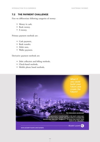 INTRODUCTION TO E-COMMERCE
156
Electronic payment
156
7.2	 THE PAYMENT CHALLENGE
First we differentiate following categories of money:
•	 Money in cash,
•	 Book money,
•	 E-money.
Primary payment methods are:
•	 Cash payment,
•	 Bank transfer,
•	 Debit note,
•	 Wallet payment.
Derivative payment methods are:
•	 Debt collection and billing methods,
•	 Check-based methods,
•	 Mobile phone based methods,
.
 