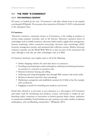 INTRODUCTION TO E-COMMERCE
16
Basics and definitions
1.1	 THE TERM “E-COMMERCE”
1.1.1	 THE WIKIPEDIA CONTENT
Of course, we looked up the term “E-Commerce” and other related terms in the popular
encyclopaedia Wikipedia. The outcome of our research as of October 25, 2015, is documented
in the subsequent lines.
E-Commerce
“Electronic commerce, commonly written as E-Commerce, is the trading in products or
services using computer networks, such as the Internet. Electronic commerce draws on
technologies such as mobile commerce, electronic funds transfer, supply chain management,
Internet marketing, online transaction processing, electronic data interchange (EDI),
inventory management systems, and automated data collection systems. Modern electronic
commerce typically uses the World Wide Web for at least one part of the transaction’s life
cycle, although it may also use other technologies such as E-Mail.
E-Commerce businesses may employ some or all of the following:
•	 Online shopping websites for retail sales direct to consumers,
•	 Providing or participating in online marketplaces, which process third-party business-
to-consumer or consumer-to-consumer sales,
•	 Business-to-business buying and selling,
•	 Gathering and using demographic data through Web contacts and social media,
•	 Business-to-business electronic data interchange,
•	 Marketing to prospective and established customers by E-Mail or fax (for example,
with newsletters),
•	 Engaging in pretail for launching new products and services.
Pretail (also referred to as pre-retail, or pre-commerce) is a sub-category of E-Commerce
and online retail for introducing new products, services, and brands to market by pre-
launching online, sometimes as reservations in limited quantity before release, realization,
or commercial availability. Pretail includes pre-sale commerce, pre-order retailers, incubation
marketplaces, and crowdfunding communities.” (Wikipedia 2015)
 