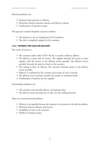 INTRODUCTION TO E-COMMERCE
160
Electronic payment
Potential problems are:
•	 Duration from payment to delivery,
•	 Deviations between payment amount and delivery volume,
•	 Confirmation of payment receipt.
This payment method should be assessed as follows:
•	 The payment is not an integral part of E-Commerce.
•	 The risk is completely assigned to the customer.
7.3.3	 PAYMENT PER CASH ON DELIVERY
The course of action is:
•	 The customer orders with C.O.D. He has to specify a delivery address.
•	 The delivery is done with an invoice. The supplier forwards the parcel or letter
together with the invoice to his delivery service provider. The delivery service
provider forwards the parcel or letter to the customer.
•	 The cashing is done on delivery. The customer forwards money to the delivery
service provider.
•	 Delivery is confirmed by the customer and receipt of cash is noticed.
•	 The delivery service provider transfers the money to merchant’s bank.
•	 Confirmation of payment by the supplier.
Surrounding conditions are:
•	 The customer must provide delivery and payment data.
•	 The delivery service provider has to take over the cashing function.
There are several potential problems:
•	 Delivery is not possible because the customer is not present at the delivery address,
•	 Deviation between delivery and invoice,
•	 Availability of cash at the customer,
•	 Problem of change money.
 