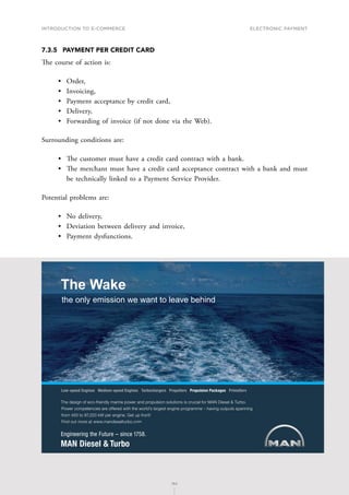 INTRODUCTION TO E-COMMERCE
162
Electronic payment
162
7.3.5	 PAYMENT PER CREDIT CARD
The course of action is:
•	 Order,
•	 Invoicing,
•	 Payment acceptance by credit card,
•	 Delivery,
•	 Forwarding of invoice (if not done via the Web).
Surrounding conditions are:
•	 The customer must have a credit card contract with a bank.
•	 The merchant must have a credit card acceptance contract with a bank and must
be technically linked to a Payment Service Provider.
Potential problems are:
•	 No delivery,
•	 Deviation between delivery and invoice,
•	 Payment dysfunctions.
6JGFGUKIPQHGEQHTKGPFN[OCTKPGRQYGTCPFRTQRWNUKQPUQNWVKQPUKUETWEKCNHQT/#0KGUGN6WTDQ
2QYGTEQORGVGPEKGUCTGQHHGTGFYKVJVJGYQTNFoUNCTIGUVGPIKPGRTQITCOOGsJCXKPIQWVRWVUURCPPKPI
HTQOVQM9RGTGPIKPG)GVWRHTQPV
(KPFQWVOQTGCVYYYOCPFKGUGNVWTDQEQO
.QYURGGF'PIKPGU/GFKWOURGGF'PIKPGU6WTDQEJCTIGTU2TQRGNNGTU2TQRWNUKQP2CEMCIGU2TKOG5GTX
The Wake
the only emission we want to leave behind
 
