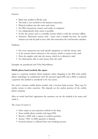 INTRODUCTION TO E-COMMERCE
164
Electronic payment
Features:
•	 Bank only needed to fill the card,
•	 The bank is not involved in the business transaction,
•	 Physical medium (see also notes and coins),
•	 For Web transactions connect card reader to computer,
•	 Use independently from owner is possible,
•	 In fact the money card is a wearable account which is with the customer offline,
•	 Variation: Throwaway money card – smart card is loaded one-time, the stored
amount can only be paid at once; after this transaction the card becomes valueless.
Problems:
•	 For every transaction you need specific equipment to read the money card.
•	 Is the amount shown identical to the amount, which is stored on the card?
•	 Does the supplier only take the money, which he is allowed to take?
•	 Are third parties able to steal money from the card?
Examples are paysafecard and T-Pay MicroMoney.
Mobile phone based methods like mpass
mpass is a payment method, which integrates online shopping in the Web with mobile
phone technology. In combination with the personal mpass-PIN and a SMS to authorize
a payment this method is considered to be very secure.
You need a German mobile phone number and a German bank account. There may be
similar variant in other countries. This depends on the market position of the mobile
phone company.
After an initial (and free) registration the customer can use the method as he wants and
needs it.
The course of action is:
•	 Select mpass as your payment method in the shop,
•	 Enter mobile phone number and mpass-PIN,
•	 Receive a SMS with a request to confirm purchase,
•	 Answer “YES” to SMS; payment is released,
•	 Invoiced amount is collected from your banking account.
 
