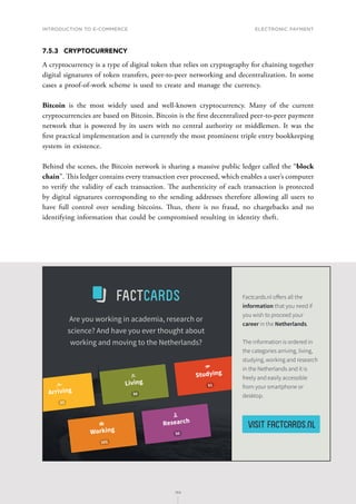 INTRODUCTION TO E-COMMERCE
168
Electronic payment
168
7.5.3	CRYPTOCURRENCY
A cryptocurrency is a type of digital token that relies on cryptography for chaining together
digital signatures of token transfers, peer-to-peer networking and decentralization. In some
cases a proof-of-work scheme is used to create and manage the currency.
Bitcoin is the most widely used and well-known cryptocurrency. Many of the current
cryptocurrencies are based on Bitcoin. Bitcoin is the first decentralized peer-to-peer payment
network that is powered by its users with no central authority or middlemen. It was the
first practical implementation and is currently the most prominent triple entry bookkeeping
system in existence.
Behind the scenes, the Bitcoin network is sharing a massive public ledger called the “block
chain”. This ledger contains every transaction ever processed, which enables a user’s computer
to verify the validity of each transaction. The authenticity of each transaction is protected
by digital signatures corresponding to the sending addresses therefore allowing all users to
have full control over sending bitcoins. Thus, there is no fraud, no chargebacks and no
identifying information that could be compromised resulting in identity theft.
 