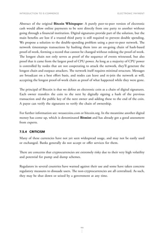 INTRODUCTION TO E-COMMERCE
169
Electronic payment
Abstract of the original Bitcoin Whitepaper: A purely peer-to-peer version of electronic
cash would allow online payments to be sent directly from one party to another without
going through a financial institution. Digital signatures provide part of the solution, but the
main benefits are lost if a trusted third party is still required to prevent double spending.
We propose a solution to the double-spending problem using a peer-to-peer network. The
network timestamps transactions by hashing them into an on-going chain of hash-based
proof-of-work, forming a record that cannot be changed without redoing the proof-of-work.
The longest chain not only serves as proof of the sequence of events witnessed, but also
proof that it came from the largest pool of CPU power. As long as a majority of CPU power
is controlled by nodes that are not cooperating to attack the network, they’ll generate the
longest chain and outpace attackers. The network itself requires minimal structure. Messages
are broadcast on a best effort basis, and nodes can leave and re-join the network at will,
accepting the longest proof-of-work chain as proof of what happened while they were gone.
The principal of Bitcoin is that we define an electronic coin as a chain of digital signatures.
Each owner transfers the coin to the next by digitally signing a hash of the previous
transaction and the public key of the next owner and adding these to the end of the coin.
A payee can verify the signatures to verify the chain of ownership.
For further information see: weusecoins.com or bitcoin.org. In the meantime another digital
money has come up, which is denominated Bitmint and has already got a good assessment
from experts.
7.5.4	CRITICISM
Many of these currencies have not yet seen widespread usage, and may not be easily used
or exchanged. Banks generally do not accept or offer services for them.
There are concerns that cryptocurrencies are extremely risky due to their very high volatility
and potential for pump and dump schemes.
Regulators in several countries have warned against their use and some have taken concrete
regulatory measures to dissuade users. The non-cryptocurrencies are all centralized. As such,
they may be shut down or seized by a government at any time.
 
