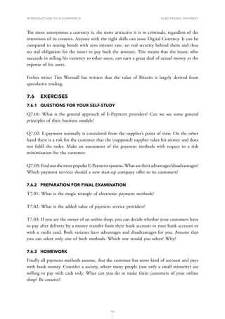 INTRODUCTION TO E-COMMERCE
170
Electronic payment
The more anonymous a currency is, the more attractive it is to criminals, regardless of the
intentions of its creators. Anyone with the right skills can issue Digital Currency. It can be
compared to issuing bonds with zero interest rate, no real security behind them and thus
no real obligation for the issuer to pay back the amount. This means that the issuer, who
succeeds in selling his currency to other users, can earn a great deal of actual money at the
expense of his users.
Forbes writer Tim Worstall has written that the value of Bitcoin is largely derived from
speculative trading.
7.6	EXERCISES
7.6.1	 QUESTIONS FOR YOUR SELF-STUDY
Q7.01: What is the general approach of E-Payment providers? Can we see some general
principles of their business models?
Q7.02: E-payment normally is considered from the supplier’s point of view. On the other
hand there is a risk for the customer that the (supposed) supplier takes his money and does
not fulfil the order. Make an assessment of the payment methods with respect to a risk
minimisation for the customer.
Q7.03: Find out the most popular E-Payment systems.What are their advantages/disadvantages?
Which payment services should a new start-up company offer to its customers?
7.6.2	 PREPARATION FOR FINAL EXAMINATION
T7.01: What is the magic triangle of electronic payment methods?
T7.02: What is the added value of payment service providers?
T7.03: If you are the owner of an online shop, you can decide whether your customers have
to pay after delivery by a money transfer from their bank account to your bank account or
with a credit card. Both variants have advantages and disadvantages for you. Assume that
you can select only one of both methods. Which one would you select? Why?
7.6.3	HOMEWORK
Finally all payment methods assume, that the customer has some kind of account and pays
with book money. Consider a society, where many people (not only a small minority) are
willing to pay with cash only. What can you do to make them customers of your online
shop? Be creative!
 