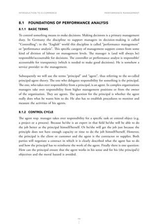 INTRODUCTION TO E-COMMERCE
172
Performance management
8.1	 FOUNDATIONS OF PERFORMANCE ANALYSIS
8.1.1	 BASIC TERMS
To control something means to make decisions. Making decisions is a primary management
duty. In Germany the discipline to support managers in decision-making is called
“Controlling”; in the “English” world this discipline is called “performance management”
or “performance analysis”. This specific category of management support comes from some
kind of division of labour on management levels. The manager is (and will always be)
responsible/accountable for decisions. The controller or performance analyst is responsible/
accountable for transparency (which is needed to make good decisions). He is somehow a
service provider to the management.
Subsequently we will use the terms “principal” and “agent”, thus referring to the so-called
principal-agent theory. The one who delegates responsibility for something is the principal.
The one, who takes over responsibility from a principal, is an agent. In complex organizations
managers take over responsibility from higher management positions or from the owner
of the organization. They are agents. The question for the principal is whether the agent
really does what he wants him to do. He also has to establish procedures to monitor and
measure the activities of his agents.
8.1.2	 CONTROL CYCLE
The agent resp. manager takes over responsibility for a specific task or control object (e.g.
a project or a process). Because he/she is an expert in that field he/she will be able to do
the job better as the principal himself/herself. Or he/she will get the job just because the
principle does not have enough capacity or time to do the job himself/herself. However,
the principal is the client or customer and the agent is the contractor or supplier. Both
parties will negotiate a contract in which it is clearly described what the agent has to do
and how the principal has to reimburse the work of the agent. Finally there is one question:
How can the principal ensure that the agent works in his sense and for his (the principal’s)
objectives and the moral hazard is avoided.
 