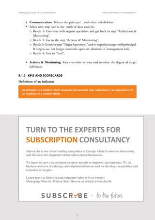 INTRODUCTION TO E-COMMERCE
174
Performance management
174
•	 Communication: Inform the principal…and other stakeholders
•	 Select next step due to the result of data analysis:
о
о Result 1: Continue with regular operation and get back to step “Realization 
Monitoring”.
о
о Result 2: Go to the step “Actions  Monitoring”.
о
о Result 3: Go to the step “Target Agreement” and re-negotiate targets with principal.
If targets are not longer reachable agree on abortion of management task.
о
о Result 4: Got to “End”.
•	 Actions  Monitoring: Run corrective actions and monitor the degree of target
fulfilment.
8.1.3	 KPIS AND SCORECARDS
Definition of an indicator
An indicator is a number, which measures the planned resp. expected or real occurrence of
an attribute of a control object.
 