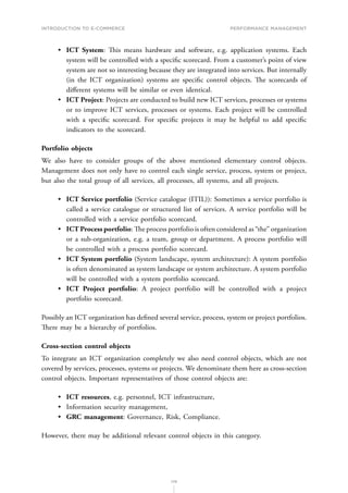 INTRODUCTION TO E-COMMERCE
179
Performance management
•	 ICT System: This means hardware and software, e.g. application systems. Each
system will be controlled with a specific scorecard. From a customer’s point of view
system are not so interesting because they are integrated into services. But internally
(in the ICT organization) systems are specific control objects. The scorecards of
different systems will be similar or even identical.
•	 ICT Project: Projects are conducted to build new ICT services, processes or systems
or to improve ICT services, processes or systems. Each project will be controlled
with a specific scorecard. For specific projects it may be helpful to add specific
indicators to the scorecard.
Portfolio objects
We also have to consider groups of the above mentioned elementary control objects.
Management does not only have to control each single service, process, system or project,
but also the total group of all services, all processes, all systems, and all projects.
•	 ICT Service portfolio (Service catalogue (ITIL)): Sometimes a service portfolio is
called a service catalogue or structured list of services. A service portfolio will be
controlled with a service portfolio scorecard.
•	 ICT Process portfolio: The process portfolio is often considered as “the” organization
or a sub-organization, e.g. a team, group or department. A process portfolio will
be controlled with a process portfolio scorecard.
•	 ICT System portfolio (System landscape, system architecture): A system portfolio
is often denominated as system landscape or system architecture. A system portfolio
will be controlled with a system portfolio scorecard.
•	 ICT Project portfolio: A project portfolio will be controlled with a project
portfolio scorecard.
Possibly an ICT organization has defined several service, process, system or project portfolios.
There may be a hierarchy of portfolios.
Cross-section control objects
To integrate an ICT organization completely we also need control objects, which are not
covered by services, processes, systems or projects. We denominate them here as cross-section
control objects. Important representatives of those control objects are:
•	 ICT resources, e.g. personnel, ICT infrastructure,
•	 Information security management,
•	 GRC management: Governance, Risk, Compliance.
However, there may be additional relevant control objects in this category.
 