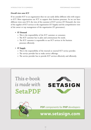INTRODUCTION TO E-COMMERCE
180
Performance management
180
Overall view onto ICT
If we consider ICT in an organization then we can easily define different roles with respect
to ICT. Most organizations use ICT to support their business processes. So we can have
different views onto ICT, the view of the customer of ICT services (IT Demand), the view
of the supplier of ICT services to the organization (IT Supply) and the comprehensive view
of the owner or top management of the organization (IT governance).
•	 IT Demand
о
о T﻿his is the responsibility of the ICT customer or consumer.
о
о T﻿he ICT customer has to plan and communicate his needs.
о
о T﻿he ICT customer is responsible to use ICT services in his business
processes efficiently.
•	 IT Supply
о
о T﻿his is the responsibility of the internal or external ICT service provider.
о
о T﻿he service provider has to make service offerings.
о
о T﻿he service provider has to provide ICT services effectively and efficiently.
PDF components for PHP developers
www.setasign.com
SETASIGN
This e-book
is made with
SetaPDF
 