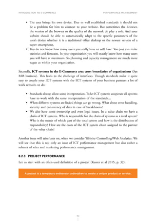 INTRODUCTION TO E-COMMERCE
182
Performance management
•	 The user brings his own device. Due to well established standards it should not
be a problem for him to connect to your website. But sometimes the browser,
the version of the browser or the quality of the network do play a role. And your
website should be able to automatically adapt to the specific parameters of the
user’s device whether it is a traditional office desktop or the newest version of a
super smartphone.
•	 You do not know how many users you really have or will have. You just can make
statistics and forecasts. In your organization you will exactly know how many users
you will have at maximum. So planning and capacity management are much more
vague as within your organization.
Secondly, ICT systems in the E-Commerce area cross boundaries of organizations (See
B2B business). This leads to the challenge of interfaces. Though standards make it quite
easy to couple your ICT systems with the ICT systems of your business partners a lot of
work remains to do:
•	 Standards always allow some interpretation. To let ICT systems cooperate all systems
have to work with the same interpretation of the standards…
•	 When different systems are linked things can go wrong. What about error handling,
security and consistency of data in case of breakdowns?
•	 We also have some ownership and even legal issues. In a value chain we have a
chain of ICT systems. Who is responsible for the chain of systems as a total system?
Who is the owner of which part of the total system and how is the distribution of
responsibility? How are the costs of the ICT system chain assigned to the partner
of the value chain?
Another issue will arise later on, when we consider Website Controlling/Web Analytics. We
will see that this is not only an issue of ICT performance management but also rather a
subarea of sales and marketing performance management.
8.2.3	 PROJECT PERFORMANCE
Let us start with an often-used definition of a project (Kuster et al 2015, p. 32):
A project is a temporary endeavour undertaken to create a unique product or service.
 