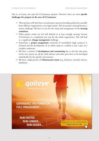 INTRODUCTION TO E-COMMERCE
183
Performance management
183
This is, of course, the same for E-Commerce projects. However, there are some specific
challenges for projects in the area of E-Commerce:
•	 T﻿hose projects will often have several project sponsors/awarding authorities, possibly
from different organizations, even legal entities. This lets project steering become a
serious challenge. We have to care for the setup and management of the steering
committee.
•	 Often project results are not well defined or at least strongly moving, because
E-Commerce is a completely new area for the whole organization. This will lead
to a significant change management challenge.
•	 Sometimes a project programme (network of interlinked single projects) is
initiated and the development of an online shop or a website is just a part of a
complex endeavour.
•	 We have a mixture of development and customizing due to the fact that parts
of the new system are off the shelf software and other parts have to be developed
individually for the specific environment.
•	 We have a high portion of infrastructure issues (e.g. hardware, network, devices,
databases).
EXPERIENCE THE POWER OF
FULL ENGAGEMENT…
RUN FASTER.
RUN LONGER..
RUN EASIER…
READ MORE  PRE-ORDER TODAY
WWW.GAITEYE.COM
Challenge the way we run
1349906_A6_4+0.indd 1 22-08-2014 12:56:57
 
