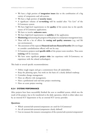 INTRODUCTION TO E-COMMERCE
184
Performance management
•	 We have a high portion of integration issues due to the combination of a big
variety of components and sub-systems.
•	 We have a high portion of security issues.
•	 A significant volume of re-working will be needed after “Go Live” of the
E-Commerce system.
•	 We have high-level requirements to the quality of the system due to the specific
nature of E-Commerce applications.
•	 We have to involve unknown users.
•	 We have high-level requirements to usability of the application.
•	 Monitoring and assessing the progress of the project is a real project management issue.
•	 T﻿here will be a lot of efforts for testing and quality assurance (e.g. real life
test environment).
•	 T﻿he assessment of the expected financial and non-financial benefits (Do not forget
to consider cannibalization effects) will not be easy.
•	 E-Commerce projects need specific skills of the project team members. Thus some
training will be necessary.
•	 We have some significant project risks (no experience with E-Commerce; no
experience with the related technologies).
T﻿﻿his leads to several specific recommendations:
•	 Define rough targets and get a commitment from all stakeholders.
•	 Keep the planning open, but work on the basis of a clearly defined roadmap.
•	 Centralize change management.
•	 Have an effective risk management.
•	 Have a professional and real-time project monitoring.
•	 Have an acute project steering.
8.2.4	 SYSTEMS PERFORMANCE
After projects have been successfully finished the new or modified system, which was the
result of the project, has to be transferred to the daily operation, which is either taken over
by an internal ICT department or by an external ICT service provider.
Questions:
•	 Which systems/sub-systems/components are used for E-Commerce?
•	 Are all systems/sub-systems/components clearly defined?
•	 Can we measure the resource consumption of the systems/sub-systems/components?
 