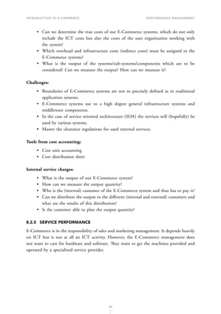 INTRODUCTION TO E-COMMERCE
185
Performance management
•	 Can we determine the true costs of our E-Commerce systems, which do not only
include the ICT costs but also the costs of the user organization working with
the system?
•	 Which overhead and infrastructure costs (indirect costs) must be assigned to the
E-Commerce systems?
•	 What is the output of the systems/sub-systems/components which are to be
considered? Can we measure the output? How can we measure it?
Challenges:
•	 Boundaries of E-Commerce systems are not so precisely defined as in traditional
application systems.
•	 E-Commerce systems use to a high degree general infrastructure systems and
middleware components.
•	 In the case of service oriented architectures (SOA) the services will (hopefully) be
used by various systems.
•	 Master the clearance regulations for used external services.
Tools from cost accounting:
•	 Cost unit accounting
•	 Cost distribution sheet
Internal service charges:
•	 What is the output of our E-Commerce system?
•	 How can we measure the output quantity?
•	 Who is the (internal) customer of the E-Commerce system and thus has to pay it?
•	 Can we distribute the output to the different (internal and external) customers and
what are the results of this distribution?
•	 Is the customer able to plan the output quantity?
8.2.5	 SERVICE PERFORMANCE
E-Commerce is in the responsibility of sales and marketing management. It depends heavily
on ICT but is not at all an ICT activity. However, the E-Commerce management does
not want to care for hardware and software. They want to get the machines provided and
operated by a specialized service provider.
 