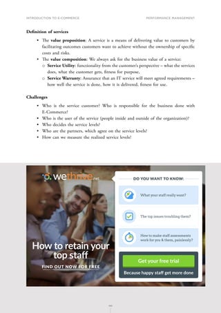 INTRODUCTION TO E-COMMERCE
186
Performance management
186
Definition of services
•	 T﻿he value proposition: A service is a means of delivering value to customers by
facilitating outcomes customers want to achieve without the ownership of specific
costs and risks.
•	 T﻿﻿he value composition: We always ask for the business value of a service:
о
о Service Utility: functionality from the customer’s perspective – what the services
does, what the customer gets, f﻿itness for purpose,
о
о Service Warranty: Assurance that an IT service will meet agreed requirements –
how well the service is done, how it is delivered, f﻿itness for use.
Challenges
•	 Who is the service customer? Who is responsible for the business done with
E-Commerce?
•	 Who is the user of the service (people inside and outside of the organization)?
•	 Who decides the service levels?
•	 Who are the partners, which agree on the service levels?
•	 How can we measure the realized service levels?
How to retain your
top staff
FIND OUT NOW FOR FREE
Get your free trial
Because happy staff get more done
What your staff really want?
The top issues troubling them?
How to make staff assessments
work for you  them, painlessly?
DO YOU WANT TO KNOW:
 