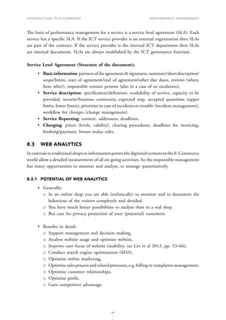 INTRODUCTION TO E-COMMERCE
187
Performance management
The basis of performance management for a service is a service level agreement (SLA). Each
service has a specific SLA. If the ICT service provider is an external organization then SLAs
are part of the contract. If the service provider is the internal ICT department then SLAs
are internal documents. SLAs are always established by the ICT governance function.
Service Level Agreement (Structure of the document):
•	 Basicinformation:partnersoftheagreementsignatures,summary/shortdescription/
scope/limits, start of agreement/end of agreement/other due dates, reviews (when,
how, who?), responsible contact persons (also in a case of an escalation),
•	 Service description: specification/definition, availability of service, capacity to be
provided, security/business continuity, expected resp. accepted quantities (upper
limits, lower limits), priorities in case of incidents or trouble (incident management),
workflow for changes (change management),
•	 Service Reporting: content, addressees, deadlines,
•	 Charging: prices (levels, validity), clearing procedures, deadlines for invoicing,
booking/payment, bonus malus rules.
8.3	 WEB ANALYTICS
In contrast to traditional shops or information points the digitized versions in the E-Commerce
world allow a detailed measurement of all on-going activities. So the responsible management
has many opportunities to measure and analyse, to manage quantitatively.
8.3.1	 POTENTIAL OF WEB ANALYTICS
•	 Generally:
о
о In an online shop you are able (technically) to monitor and to document the
behaviour of the visitors completely and detailed.
о
о You have much better possibilities to analyse than in a real shop.
о
о But care for privacy protection of your (potential) customers.
•	 Benefits in detail:
о
о Support management and decision making,
о
о Analyse website usage and optimize website,
о
о Improve user focus of website (usability, see Lin et al 2013, pp. 53–66),
о
о Conduct search engine optimization (SEO),
о
о Optimize online marketing,
о
о Optimize sales process and related processes, e.g. billing or complaints management,
о
о Optimize customer relationships,
о
о Optimize profit,
о
о Gain competitive advantage.
 