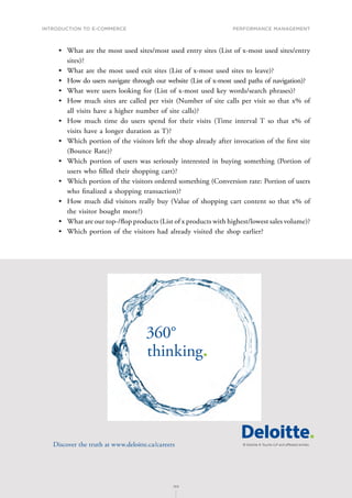 INTRODUCTION TO E-COMMERCE
189
Performance management
189
•	 What are the most used sites/most used entry sites (List of x-most used sites/entry
sites)?
•	 What are the most used exit sites (List of x-most used sites to leave)?
•	 How do users navigate through our website (List of x-most used paths of navigation)?
•	 What were users looking for (List of x-most used key words/search phrases)?
•	 How much sites are called per visit (Number of site calls per visit so that x% of
all visits have a higher number of site calls)?
•	 How much time do users spend for their visits (Time interval T so that x% of
visits have a longer duration as T)?
•	 Which portion of the visitors left the shop already after invocation of the first site
(Bounce Rate)?
•	 Which portion of users was seriously interested in buying something (Portion of
users who filled their shopping cart)?
•	 Which portion of the visitors ordered something (Conversion rate: Portion of users
who finalized a shopping transaction)?
•	 How much did visitors really buy (Value of shopping cart content so that x% of
the visitor bought more?)
•	 What are our top-/flop products (List of x products with highest/lowest sales volume)?
•	 Which portion of the visitors had already visited the shop earlier?
360°
thinking.
Discover the truth at www.deloitte.ca/careers
© Deloitte  Touche LLP and affiliated entities.
Dis
Deloitte  Touche LLP and affiliated entities.
360°
thinking.
Discover the truth at www.deloitte.ca/careers
© Deloitte  Touche LLP and affiliated entities.
360°
thinking.
Discover the truth at www.deloitte.ca/careers
 