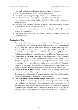 INTRODUCTION TO E-COMMERCE
190
Performance management
•	 How much sales did we make due to a specific marketing campaign?
•	 Which products were sold due to a specific advertisement?
•	 How much sales did we generate per invested unit of marketing costs?
•	 How effective are our advertising media (e.g. Banner, Newsletters)?
•	 How much users have been interested in our newsletter (Number of new registrations
for the newsletter)?
•	 How much users have been interested in detailed product information (Number
of product information brochure downloads)?
•	 How much users have been interested in a direct dialogue with us (Number of
requests via contact form)?
•	 How much users have rated our products (Number of product reviews by
customers/visitors)?
Classification of data
•	 Raw data, which are needed as input to website-related KPIs: page views, visits,
visitors/multiple visitors, registered users, 1-Klick visits/n-click visits, usage quantities
of sites, entry sites, exit sites, link usages, coverage of banner advertising, click-
throughs of banners, key words for searching, top-Level-Domains/Sub-domains,
transferred data volume (downloads, Flash-Animations, streaming Media, RSS =
Really Simple Syndication), transmission errors, used browsers/operating systems,
•	 Combination of raw data: portion of 1-click visits (related to total number of
visits), portion of n-click visits (related to total number of visits), depth of visit:
Number of page views per visits, portion of multiple users (related to total number
of users), portion of registered users (related to total number of users), click paths
(Sequence of page views), portion of re-used user information, click-Through-Rate,
related to coverage, response rate for request forms, portion of dynamic sites,
•	 Indicators related to time: (average) duration of visits, (average) duration of
absence, frequency of visits, average response time of server, average duration for
downloads, course of usage, degree of capacity utilization for data transfer, incident
rate, intensity of incidents: Downtime through incidents,
•	 Indicators, which include website external data: number of Web customers,
portion of Web customers, loyal customers, customer potential (which can be
reactivated), portion of abandoned shopping carts, customer segmentation, costs of
user acquisition (Basis: Costs of a promotion action), costs of customer acquisition
(Basis: Costs of a promotion action), cross-selling potential (non-related products),
up-selling-potential (related products), average number of clicks per transaction.
 