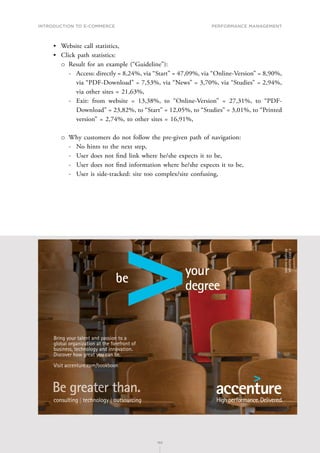 INTRODUCTION TO E-COMMERCE
192
Performance management
192
•	 Website call statistics,
•	 Click path statistics:
о
о Result for an example (“Guideline”):
-
- Access: directly = 8,24%, via “Start” = 47,09%, via “Online-Version” = 8,90%,
via “PDF-Download” = 7,53%, via “News” = 3,70%, via “Studies” = 2,94%,
via other sites = 21,63%,
-
- Exit: from website = 13,38%, to “Online-Version” = 27,31%, to “PDF-
Download” = 23,82%, to “Start” = 12,05%, to “Studies” = 3,01%, to “Printed
version” = 2,74%, to other sites = 16,91%,
о
о Why customers do not follow the pre-given path of navigation:
-
- No hints to the next step,
-
- User does not find link where he/she expects it to be,
-
- User does not find information where he/she expects it to be,
-
- User is side-tracked: site too complex/site confusing,
TMP PRODUCTION NY026057B
PSTANKIE
gl/rv/rv/baf
ACCCTR00
Bookboon Ad Creative
4
6 x 4
12/13/2013
Bring your talent and passion to a
global organization at the forefront of
business, technology and innovation.
Discover how great you can be.
Visit accenture.com/bookboon
©
2013
Accenture.
All
rights
reserved.
 