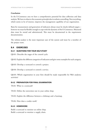 INTRODUCTION TO E-COMMERCE
194
Performance management
Conclusion
In the E-Commerce area we have a comprehensive potential for data collection and data
analysis.We have to observe the economic principle also in website controlling. Not everything,
which seems to be of interest, improves the management capability of our organization.
Basis for measurement and generation of indicators always must be clearly defined targets –
however we must be flexible enough to cope with the dynamic of the E-Commerce. Measured
data must be stored and administered. This must be documented in the requirement
documentation.
T﻿he website-analyst is the most important user of the system and must be a member of
the project team.
8.4	EXERCISES
8.4.1	 QUESTIONS FOR YOUR SELF-STUDY
Q8.01: Describe the stages of the control cycle.
Q8.02: Explain the different categories of indicators and give some examples for each category.
Q8.03: Develop a scorecard to control a project.
Q8.04: Develop a scorecard to control a service.
Q8.05: Which organization in your firm should be made responsible for Web analytics
activities?
8.4.2	 PREPARATION FOR FINAL EXAMINATION
T8.01: What is a scorecard?
T8.02: Define the conversion rate in your online shop.
T8.03: Explain the difference between a clickmap and a heatmap.
T8.04: How does a cookie work?
8.4.3	HOMEWORK
Build a scorecard to monitor an online shop.
Build a scorecard to monitor a supply chain.
 
