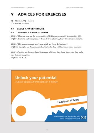 INTRODUCTION TO E-COMMERCE
195
Advices for Exercises
195
9	 ADVICES FOR EXERCISES
Q = Question/AQ = Answer
T = Test/AT = Answer
9.1	 BASICS AND DEFINITIONS
9.1.1	 QUESTIONS FOR YOUR SELF-STUDY
Q1.01: Where do you use the opportunities of E-Commerce actually in your daily life?
AQ1.01: Examples are buying books or shoes, electronic banking.You will find further examples.
Q1.02: Which companies do you know which are doing E-Commerce?
AQ1.02: Examples are Amazon, Alibaba, Starbucks. You will find many other examples.
Q1.03: Consider the Internet-based businesses, which we have listed above. Are they really
new business categories?
AQ1.03: See 1.2.1.
Unlock your potential
eLibrary solutions from bookboon is the key
Interested in how we can help you?
email ban@bookboon.com
eLibrary
 