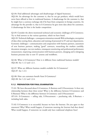 INTRODUCTION TO E-COMMERCE
196
Advices for Exercises
Q1.04: Find additional advantages and disadvantages of digital businesses.
AQ1.04: An advantage for the customer is, that he can get products, which would have
never been offered to him in traditional business. A disadvantage for the customer is, that
he might have a currency exchange risk if he buys from companies in foreign countries. An
advantage for the provider is, that in E-Commerce he gets more data about his customers.
A disadvantage for him is the harder competition.
Q1.05: Consider the above-mentioned technical and economic challenges of E-Commerce.
Try to find answers to the various questions, which we have listed.
AQ1.05:Technical challenges – consequent orientation towards Web technologies, encryption
of data when storing them, education and training of personnel in IT and user departments.
Economic challenges – communication and cooperation with business partners, assessment
of new business partners, making “good” contracts, researching the markets carefully,
document strategies, run test markets, consequent monitoring and professional performance
measurement, improving communication with business partners, changing and re-designing
business processes due to new IT systems and workflows.
Q1.06: What is E-Commerce? How is it different from traditional business models?
AQ1.06: See 1.1.3 and 1.2.1.
Q1.07: What are different business models available for E-Commerce?
AQ1.07: See 1.2.3.
Q1.08: How can customers benefit from E-Commerce?
AQ1.08: See 1.2.2 and 1.2.4.
9.1.2	 PREPARATION FOR FINAL EXAMINATION
T1.01: We have discussed about E-Commerce, E-Business and E-Procurement. Is there any
relationship between these three terms? What is the difference between E-Commerce and
E-Business? What is the difference between E-Commerce and E-Procurement?
AT1.01: E-Commerce = selling side, E-Procurement = purchasing side, E-Business =
including both sides.
T1.02: E-Commerce is so successful, because we have the Internet. Do you agree to that
statement? Why? What would happen, if tomorrow morning the Internet had shut down?
What would happen, if tomorrow we would only have traditional telephone lines?
 