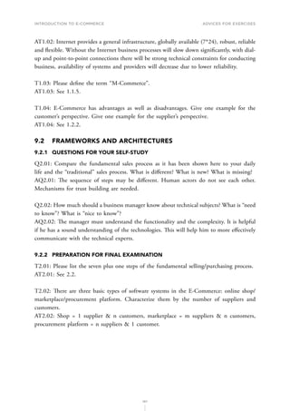 INTRODUCTION TO E-COMMERCE
197
Advices for Exercises
AT1.02: Internet provides a general infrastructure, globally available (7*24), robust, reliable
and flexible. Without the Internet business processes will slow down significantly, with dial-
up and point-to-point connections there will be strong technical constraints for conducting
business, availability of systems and providers will decrease due to lower reliability.
T1.03: Please define the term “M-Commerce”.
AT1.03: See 1.1.5.
T1.04: E-Commerce has advantages as well as disadvantages. Give one example for the
customer’s perspective. Give one example for the supplier’s perspective.
AT1.04: See 1.2.2.
9.2	 FRAMEWORKS AND ARCHITECTURES
9.2.1	 QUESTIONS FOR YOUR SELF-STUDY
Q2.01: Compare the fundamental sales process as it has been shown here to your daily
life and the “traditional” sales process. What is different? What is new? What is missing?
AQ2.01: The sequence of steps may be different. Human actors do not see each other.
Mechanisms for trust building are needed.
Q2.02: How much should a business manager know about technical subjects? What is “need
to know”? What is “nice to know”?
AQ2.02: The manager must understand the functionality and the complexity. It is helpful
if he has a sound understanding of the technologies. This will help him to more effectively
communicate with the technical experts.
9.2.2	 PREPARATION FOR FINAL EXAMINATION
T2.01: Please list the seven plus one steps of the fundamental selling/purchasing process.
AT2.01: See 2.2.
T2.02: There are three basic types of software systems in the E-Commerce: online shop/
marketplace/procurement platform. Characterize them by the number of suppliers and
customers.
AT2.02: Shop = 1 supplier  n customers, marketplace = m suppliers  n customers,
procurement platform = n suppliers  1 customer.
 