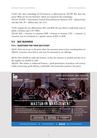 INTRODUCTION TO E-COMMERCE
198
Advices for Exercises
198
T2.03: One basic technology of E-Commerce is abbreviated by TCP/IP. Was does this
mean? What are the two functions, which are covered by this technology?
AT2.03: TCP/IP = Transmission Control Protocol/Internet Protocol. TCP = physical layer
and data link. IP = address layer. See 2.3.1.
T2.04: Explain the two abbreviations B2C and B2B. Do you think it could make sense to
define a business type C2C? Why?
AT2.04: B2C = business to consumer, B2B = business to business, C2C = consumer to
consumer (can be considered as a specific variant of B2C or B2B.
9.3	 B2C BUSINESS
9.3.1	 QUESTIONS FOR YOUR SELF-STUDY
Q3.01: How can we get to the point where the consumer wants to buy something from us?
AQ3.01: Customer must find us and must be interested in our offerings.
Q3.02: How should we make the business, so that the customer is satisfied and that we as
the supplier are satisfied as well?
AQ3.02: This similar to traditional business – good presentation of products and services,
simple contracting, quick delivery, comfortable and trustworthy payment, fair prices.
mim.admissions@ie.edu Follow us on IE MIM Experience
www.ie.edu/master-management
International
Faculty Profile
55 Nationalities
in class
5 Specializations
Personalize your program
MASTER IN MANAGEMENT
Length: 1O MONTHS
Av. Experience: 1 YEAR
Language: ENGLISH / SPANISH
Format: FULL-TIME
Intakes: SEPT / FEB
• STUDY IN THE CENTER OF MADRID AND TAKE ADVANTAGE OF THE UNIQUE OPPORTUNITIES THAT THE CAPITAL OF SPAIN OFFERS
• PROPEL YOUR EDUCATION BY EARNING A DOUBLE DEGREE THAT BEST SUITS YOUR PROFESSIONAL GOALS
• STUDY A SEMESTER ABROAD AND BECOME A GLOBAL CITIZEN WITH THE BEYOND BORDERS EXPERIENCE
CHARLES
FINANCIAL SERVICES
MARIA
CONSULTING
MATTHEW
MANUFACTURING
SARAH
RETAIL
NICK
TECHNOLOGY
AFTER GRADUATION, MIM STUDENTS
WORK IN A VARIETY OF SECTORS
C
M
Y
CM
MY
CY
CMY
K
MIM_170x115-AF.pdf 1 30/11/16 12:23
 