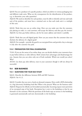 INTRODUCTION TO E-COMMERCE
199
Advices for Exercises
Q3.03: You are a producer of a specific product, which you deliver in various packaging sizes
and different trade units. What are the consequences for the identification of the product,
e.g. to determine your sales quantities?
AQ3.03: We need an identifier for each product, must be able to identify each size and trade
unit of the product, and must have a minimal unit so that each trade unit is a multiple
of this unit.
Q3.04: Think that you run an online shop. How can you make sure that the customer,
just placing an order, is a real customer, will accept the delivery and then pay the invoice?
AQ3.04: Let him pay before delivery, ask for his street address and check it carefully.
Q3.05: Think that you sell digital goods. How can you ensure that the customer does not
disclaim the delivery of a digital good?
AQ3.05: For example – provide the good in an encrypted form and provide a key to decrypt
it only after the customer has paid.
9.3.2	 PREPARATION FOR FINAL EXAMINATION
T3.01: If you are the owner of an online shop, you can decide whether your customers have
to pay before delivery or after delivery. Both variants have advantages and disadvantages for
you. Assume that you can select only one of both methods. Which one would you select?
Why?
AT3.01: Let them pay after delivery, trust in your customers though it will not always be
successful.
9.4	 B2B BUSINESS
9.4.1	 QUESTIONS FOR YOUR SELF-STUDY
Q4.01: Describe the difference between B2B and B2C business.
AQ4.01: See 4.1.2.
Q4.02: Consider that you were a book-on-demand company. How could a B2B relationship
to a big (electronic) bookshop look like? What is the process? What are the business rules?
AQ4.02: Requests for eBooks are forwarded automatically. Incoming request starts provision
of an encrypted copy of the book. Decryption key is sent to the bookshop so that he can
forward it to his customer. With the provision of the book copy an invoice to the bookshop
is generated automatically and sent electronically to the bookshop.
 