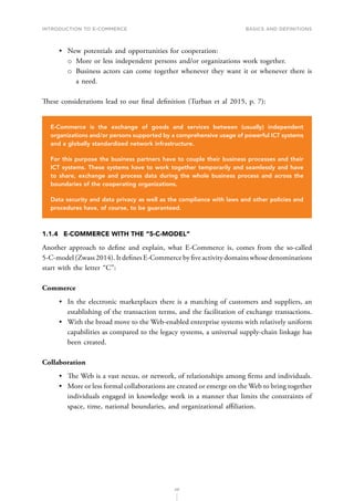INTRODUCTION TO E-COMMERCE
20
Basics and definitions
•	 New potentials and opportunities for cooperation:
о
о More or less independent persons and/or organizations work together.
о
о Business actors can come together whenever they want it or whenever there is
a need.
These considerations lead to our final definition (Turban et al 2015, p. 7):
E-Commerce is the exchange of goods and services between (usually) independent
organizations and/or persons supported by a comprehensive usage of powerful ICT systems
and a globally standardized network infrastructure.
For this purpose the business partners have to couple their business processes and their
ICT systems. These systems have to work together temporarily and seamlessly and have
to share, exchange and process data during the whole business process and across the
boundaries of the cooperating organizations.
Data security and data privacy as well as the compliance with laws and other policies and
procedures have, of course, to be guaranteed.
1.1.4	 E-COMMERCE WITH THE “5-C-MODEL”
Another approach to define and explain, what E-Commerce is, comes from the so-called
5-C-model (Zwass 2014). It defines E-Commerce by five activity domains whose denominations
start with the letter “C”:
Commerce
•	 In the electronic marketplaces there is a matching of customers and suppliers, an
establishing of the transaction terms, and the facilitation of exchange transactions.
•	 With the broad move to the Web-enabled enterprise systems with relatively uniform
capabilities as compared to the legacy systems, a universal supply-chain linkage has
been created.
Collaboration
•	 The Web is a vast nexus, or network, of relationships among firms and individuals.
•	 More or less formal collaborations are created or emerge on the Web to bring together
individuals engaged in knowledge work in a manner that limits the constraints of
space, time, national boundaries, and organizational affiliation.
 