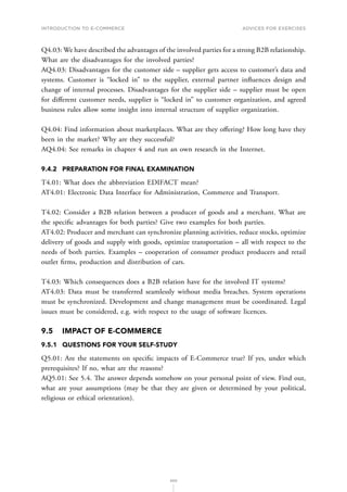 INTRODUCTION TO E-COMMERCE
200
Advices for Exercises
Q4.03: We have described the advantages of the involved parties for a strong B2B relationship.
What are the disadvantages for the involved parties?
AQ4.03: Disadvantages for the customer side – supplier gets access to customer’s data and
systems. Customer is “locked in” to the supplier, external partner influences design and
change of internal processes. Disadvantages for the supplier side – supplier must be open
for different customer needs, supplier is “locked in” to customer organization, and agreed
business rules allow some insight into internal structure of supplier organization.
Q4.04: Find information about marketplaces. What are they offering? How long have they
been in the market? Why are they successful?
AQ4.04: See remarks in chapter 4 and run an own research in the Internet.
9.4.2	 PREPARATION FOR FINAL EXAMINATION
T4.01: What does the abbreviation EDIFACT mean?
AT4.01: Electronic Data Interface for Administration, Commerce and Transport.
T4.02: Consider a B2B relation between a producer of goods and a merchant. What are
the specific advantages for both parties? Give two examples for both parties.
AT4.02: Producer and merchant can synchronize planning activities, reduce stocks, optimize
delivery of goods and supply with goods, optimize transportation – all with respect to the
needs of both parties. Examples – cooperation of consumer product producers and retail
outlet firms, production and distribution of cars.
T4.03: Which consequences does a B2B relation have for the involved IT systems?
AT4.03: Data must be transferred seamlessly without media breaches. System operations
must be synchronized. Development and change management must be coordinated. Legal
issues must be considered, e.g. with respect to the usage of software licences.
9.5	 IMPACT OF E-COMMERCE
9.5.1	 QUESTIONS FOR YOUR SELF-STUDY
Q5.01: Are the statements on specific impacts of E-Commerce true? If yes, under which
prerequisites? If no, what are the reasons?
AQ5.01: See 5.4. The answer depends somehow on your personal point of view. Find out,
what are your assumptions (may be that they are given or determined by your political,
religious or ethical orientation).
 