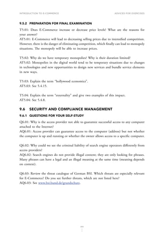 INTRODUCTION TO E-COMMERCE
202
Advices for Exercises
9.5.2	 PREPARATION FOR FINAL EXAMINATION
T5.01: Does E-Commerce increase or decrease price levels? What are the reasons for
your answer?
AT5.01: E-Commerce will lead to decreasing selling prices due to intensified competition.
However, there is the danger of eliminating competition, which finally can lead to monopoly
situations. The monopoly will be able to increase prices.
T5.02: Why do we have temporary monopolies? Why is their duration limited?
AT5.02: Monopolies in the digital world tend to be temporary situations due to changes
in technologies and new opportunities to design new services and bundle service elements
in new ways.
T5.03: Explain the term “hollywood economics”.
AT5.03: See 5.4.15.
T5.04: Explain the term “externality” and give two examples of this impact.
AT5.04: See 5.4.8.
9.6	 SECURITY AND COMPLIANCE MANAGEMENT
9.6.1	 QUESTIONS FOR YOUR SELF-STUDY
Q6.01: Why is the access provider not able to guarantee successful access to any computer
attached to the Internet?
AQ6.01: Access provider can guarantee access to the computer (address) but not whether
the computer is up and running or whether the owner allows access to a specific computer.
Q6.02: Why could we see the criminal liability of search engine operators differently from
access providers?
AQ6.02: Search engines do not provide illegal content; they are only looking for phrases.
Many phrases can have a legal and an illegal meaning at the same time (meaning depends
on context).
Q6.03: Review the threat catalogue of German BSI. Which threats are especially relevant
for E-Commerce? Do you see further threats, which are not listed here?
AQ6.03: See www.bsi.bund.de/grundschutz.
 