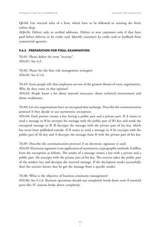 INTRODUCTION TO E-COMMERCE
203
Advices for Exercises
Q6.04: List internal rules of a firm, which have to be followed in running the firm’s
online shop.
AQ6.04: Deliver only to verified addresses. Deliver to new customers only if they have
paid before delivery or by credit card. Identify customers by credit card or feedback from
commercial agencies.
9.6.2	 PREPARATION FOR FINAL EXAMINATION
T6.01: Please define the term “security”.
AT6.01: See 6.3.
T6.02: Please list the four risk management strategies!
AT6.02: See 6.1.6.
T6.03: Some people tell, that employees are one of the greatest threats of every organization.
Why do they come to that opinion?
AT6.03: People know a lot about internal structures, about technical environment and
about weaknesses.
T6.04: Let two organizations have an encrypted data exchange. Describe the communication
protocol if they decide to use asymmetric encryption.
AT6.04: Each partner creates a key having a public part and a private part. If A wants to
send a message to B he encrypts his message with the public part of B’s key and sends the
encrypted message to B. B decrypts the message with the private part of his key, which
has never been published outside. If B wants to send a message to A he encrypts with the
public part of A’s key and A decrypts the message from B with the private part of his key.
T6.05: Describe the communication protocol if an electronic signature is used.
AT6.05: Electronic signature is am application of asymmetric cryptographic methods. It differs
from the encryption as follows. The sender of a message creates a key with a private and a
public part. He encrypts with the private part of his key. The receiver takes the public part
of the sender’s key and decrypts the received message. If the decryption works successfully
then the receiver knows that he got the message from a specific sender.
T6.06: What is the objective of business continuity management?
AT6.06: See 6.1.6. Business operations should not completely break down even if essential
parts like IT systems broke down completely.
 