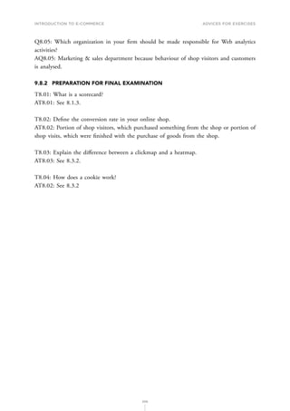 INTRODUCTION TO E-COMMERCE
206
Advices for Exercises
Q8.05: Which organization in your firm should be made responsible for Web analytics
activities?
AQ8.05: Marketing  sales department because behaviour of shop visitors and customers
is analysed.
9.8.2	 PREPARATION FOR FINAL EXAMINATION
T8.01: What is a scorecard?
AT8.01: See 8.1.3.
T8.02: Define the conversion rate in your online shop.
AT8.02: Portion of shop visitors, which purchased something from the shop or portion of
shop visits, which were finished with the purchase of goods from the shop.
T8.03: Explain the difference between a clickmap and a heatmap.
AT8.03: See 8.3.2.
T8.04: How does a cookie work?
AT8.02: See 8.3.2
 