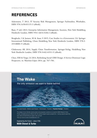 INTRODUCTION TO E-COMMERCE
207
References
207
REFERENCES
Ackermann, T 2013, IT Security Risk Management, Springer Fachmedien, Wiesbaden,
ISBN 978-3-658-01115-3 (eBook).
Baan, P (ed.) 2013, Enterprise Information Management, Incentro, New York Heidelberg
Dordrecht London, ISBN 978-1-4614-5236-2 (eBook).
Boughzala, I  Janssen, M  Assar, S 2015, Case Studies in e-Government 2.0, Springer
International Publishing, Cham Heidelberg New York Dordrecht London, ISBN 978-3-
319-08081-9 (eBook).
Chakravarty AK 2014, Supply Chain Transformation, Springer-Verlag, Heidelberg New
York Dordrecht London, ISBN 978-3-642-41911-9 (eBook).
Chen, HM  Vargo, LS 2014, Rethinking Social CRM Design: A Service-Dominant Logic
Perspective, in: Martínez-López 2014, pp. 767–784.
6JGFGUKIPQHGEQHTKGPFN[OCTKPGRQYGTCPFRTQRWNUKQPUQNWVKQPUKUETWEKCNHQT/#0KGUGN6WTDQ
2QYGTEQORGVGPEKGUCTGQHHGTGFYKVJVJGYQTNFoUNCTIGUVGPIKPGRTQITCOOGsJCXKPIQWVRWVUURCPPKPI
HTQOVQM9RGTGPIKPG)GVWRHTQPV
(KPFQWVOQTGCVYYYOCPFKGUGNVWTDQEQO
.QYURGGF'PIKPGU/GFKWOURGGF'PIKPGU6WTDQEJCTIGTU2TQRGNNGTU2TQRWNUKQP2CEMCIGU2TKOG5GTX
The Wake
the only emission we want to leave behind
 