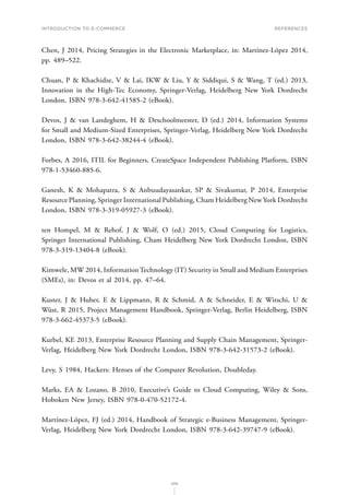 INTRODUCTION TO E-COMMERCE
208
References
Chen, J 2014, Pricing Strategies in the Electronic Marketplace, in: Martínez-López 2014,
pp. 489–522.
Chuan, P  Khachidze, V  Lai, IKW  Liu, Y  Siddiqui, S  Wang, T (ed.) 2013,
Innovation in the High-Tec Economy, Springer-Verlag, Heidelberg New York Dordrecht
London, ISBN 978-3-642-41585-2 (eBook).
Devos, J  van Landeghem, H  Deschoolmeester, D (ed.) 2014, Information Systems
for Small and Medium-Sized Enterprises, Springer-Verlag, Heidelberg New York Dordrecht
London, ISBN 978-3-642-38244-4 (eBook).
Forbes, A 2016, ITIL for Beginners, CreateSpace Independent Publishing Platform, ISBN
978-1-53460-885-6.
Ganesh, K  Mohapatra, S  Anbuudayasankar, SP  Sivakumar, P 2014, Enterprise
Resource Planning, Springer International Publishing, Cham Heidelberg New York Dordrecht
London, ISBN 978-3-319-05927-3 (eBook).
ten Hompel, M  Rehof, J  Wolf, O (ed.) 2015, Cloud Computing for Logistics,
Springer International Publishing, Cham Heidelberg New York Dordrecht London, ISBN
978-3-319-13404-8 (eBook).
Kimwele, MW 2014, InformationTechnology (IT) Security in Small and Medium Enterprises
(SMEs), in: Devos et al 2014, pp. 47–64.
Kuster, J  Huber, E  Lippmann, R  Schmid, A  Schneider, E  Witschi, U 
Wüst, R 2015, Project Management Handbook, Springer-Verlag, Berlin Heidelberg, ISBN
978-3-662-45373-5 (eBook).
Kurbel, KE 2013, Enterprise Resource Planning and Supply Chain Management, Springer-
Verlag, Heidelberg New York Dordrecht London, ISBN 978-3-642-31573-2 (eBook).
Levy, S 1984, Hackers: Heroes of the Computer Revolution, Doubleday.
Marks, EA  Lozano, B 2010, Executive’s Guide to Cloud Computing, Wiley  Sons,
Hoboken New Jersey, ISBN 978-0-470-52172-4.
Martínez-López, FJ (ed.) 2014, Handbook of Strategic e-Business Management, Springer-
Verlag, Heidelberg New York Dordrecht London, ISBN 978-3-642-39747-9 (eBook).
 