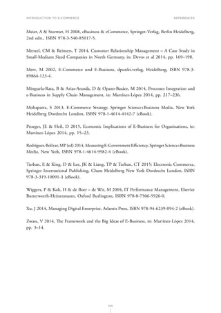 INTRODUCTION TO E-COMMERCE
209
References
Meier, A  Stormer, H 2008, eBusiness  eCommerce, Springer-Verlag, Berlin Heidelberg,
2nd edn., ISBN 978-3-540-85017-5.
Menzel, CM  Reimers, T 2014, Customer Relationship Management – A Case Study in
Small-Medium Sized Companies in North Germany, in: Devos et al 2014, pp. 169–198.
Merz, M 2002, E-Commerce und E-Business, dpunkt.verlag, Heidelberg, ISBN 978-3-
89864-123-4.
Minguela-Rata, B  Arias-Aranda, D  Opazo-Basáez, M 2014, Processes Integration and
e-Business in Supply Chain Management, in: Martínez-López 2014, pp. 217–236.
Mohapatra, S 2013, E-Commerce Strategy, Springer Science+Business Media, New York
Heidelberg Dordrecht London, ISBN 978-1-4614-4142-7 (eBook).
Proeger, JE  Heil, D 2015, Economic Implications of E-Business for Organisations, in:
Martínez-López 2014, pp. 15–23.
Rodríguez-Bolívar,MP(ed)2014,MeasuringE-GovernmentEfficiency,SpringerScience+Business
Media, New York, ISBN 978-1-4614-9982-4 (eBook).
Turban, E  King, D  Lee, JK  Liang, TP  Turban, CT 2015: Electronic Commerce,
Springer International Publishing, Cham Heidelberg New York Dordrecht London, ISBN
978-3-319-10091-3 (eBook).
Wiggers, P  Kok, H  de Boer – de Wit, M 2004, IT Performance Management, Elsevier
Butterworth-Heinenmann, Oxford Burlington, ISBN 978-0-7506-5926-0.
Xu, J 2014, Managing Digital Enterprise, Atlantis Press, ISBN 978-94-6239-094-2 (eBook).
Zwass, V 2014, The Framework and the Big Ideas of E-Business, in: Martínez-López 2014,
pp. 3–14.
 