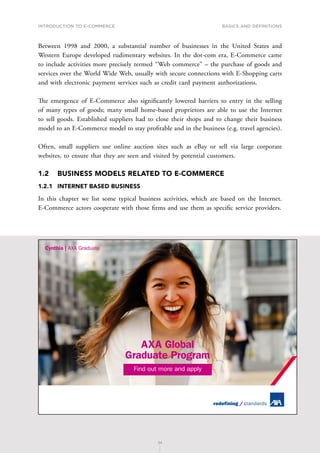 INTRODUCTION TO E-COMMERCE
24
Basics and definitions
24
Between 1998 and 2000, a substantial number of businesses in the United States and
Western Europe developed rudimentary websites. In the dot-com era, E-Commerce came
to include activities more precisely termed ‘‘Web commerce’’ – the purchase of goods and
services over the World Wide Web, usually with secure connections with E-Shopping carts
and with electronic payment services such as credit card payment authorizations.
The emergence of E-Commerce also significantly lowered barriers to entry in the selling
of many types of goods; many small home-based proprietors are able to use the Internet
to sell goods. Established suppliers had to close their shops and to change their business
model to an E-Commerce model to stay profitable and in the business (e.g. travel agencies).
Often, small suppliers use online auction sites such as eBay or sell via large corporate
websites, to ensure that they are seen and visited by potential customers.
1.2	 BUSINESS MODELS RELATED TO E-COMMERCE
1.2.1	 INTERNET BASED BUSINESS
In this chapter we list some typical business activities, which are based on the Internet.
E-Commerce actors cooperate with those firms and use them as specific service providers.
AXA Global
Graduate Program
Find out more and apply
 