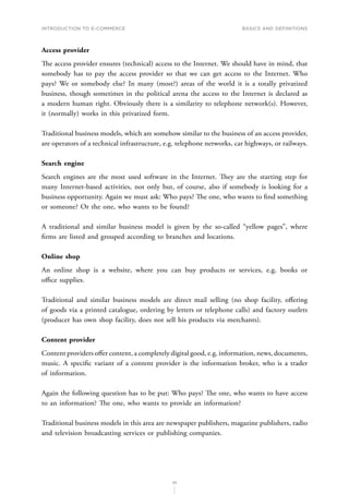 INTRODUCTION TO E-COMMERCE
25
Basics and definitions
Access provider
The access provider ensures (technical) access to the Internet. We should have in mind, that
somebody has to pay the access provider so that we can get access to the Internet. Who
pays? We or somebody else? In many (most?) areas of the world it is a totally privatized
business, though sometimes in the political arena the access to the Internet is declared as
a modern human right. Obviously there is a similarity to telephone network(s). However,
it (normally) works in this privatized form.
Traditional business models, which are somehow similar to the business of an access provider,
are operators of a technical infrastructure, e.g. telephone networks, car highways, or railways.
Search engine
Search engines are the most used software in the Internet. They are the starting step for
many Internet-based activities, not only but, of course, also if somebody is looking for a
business opportunity. Again we must ask: Who pays? The one, who wants to find something
or someone? Or the one, who wants to be found?
A traditional and similar business model is given by the so-called “yellow pages”, where
firms are listed and grouped according to branches and locations.
Online shop
An online shop is a website, where you can buy products or services, e.g. books or
office supplies.
Traditional and similar business models are direct mail selling (no shop facility, offering
of goods via a printed catalogue, ordering by letters or telephone calls) and factory outlets
(producer has own shop facility, does not sell his products via merchants).
Content provider
Content providers offer content, a completely digital good, e.g. information, news, documents,
music. A specific variant of a content provider is the information broker, who is a trader
of information.
Again the following question has to be put: Who pays? The one, who wants to have access
to an information? The one, who wants to provide an information?
Traditional business models in this area are newspaper publishers, magazine publishers, radio
and television broadcasting services or publishing companies.
 