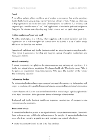 INTRODUCTION TO E-COMMERCE
26
Basics and definitions
Portal
A portal is a website, which provides a set of services to the user so that he/she sometimes
thinks that he/she is using a single but very complex software system. Portals are often used
in big organizations to control the access of employees to the different ICT systems; each
employee gets a specific menu of “his”/“her” applications. Also content providers use portals,
though in the narrow sense that they only deliver content and no application systems.
Online marketplace/electronic mall
An online marketplace is a website, where suppliers and potential customers can come
together like on a real marketplace in a small town. An E-Mall is a set of online shops,
which can be found on one website.
Examples of traditional and similar business models are shopping centers, omnibus orders
(One person is customer of the shop and buys for a group of people), marketplaces and
buying associations.
Virtual community
A virtual community is a platform for communication and exchange of experience. It is
similar to a virtual club or association. We always should ask: Who is the owner? Who is
the person or organization behind the platform? Who pays? The members or the visitors?
The community operator?
Information broker
An information broker collects, aggregates and provides information, e.g. information with
respect to products, prices, availabilities or market data, economical data, technical information.
Here we have to ask: Can we trust the information? Is it neutral or just a product placement?
Who pays? The visitor? Some providers? Financed through advertisements?
Traditional and similar business models are magazines running tests of computers, cars,
consumer goods, restaurants.
Transaction broker
A transaction broker is a person or an organization to execute sales transactions. Sometimes
those brokers are used to hide the real customer to the supplier. A transaction broker is an
agent who is an expert in a specific area and can take over parts of a business.
A similar traditional business model is the free salesman.
 