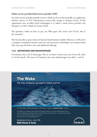 INTRODUCTION TO E-COMMERCE
27
Basics and definitions
27
Online service provider/cloud service provider (CSP)
An online service provider provides services, which can be run electronically, e.g. application
software services or ICT infrastructure services like storage or backup services. If this
organization uses so-called cloud technologies it is called a cloud service provider (ten
Hompel et al 2015; Marks  Lozano 2010).
The questions, which we have to put, are: Who pays? The service user? If not, who is
the customer?
This list describes a great variety of Internet-based business models. However, it will not be
a complete compilation because with new and innovative technologies new business ideas
will come up and lead to new and additional offerings.
1.2.2	 ADVANTAGES AND DISADVANTAGES
E-Commerce has a lot of advantages. But as we know it from every area of our life, there
is “no free lunch”. Of course, E-Commerce has some disadvantages (see tables 1 and 2).
6JGFGUKIPQHGEQHTKGPFN[OCTKPGRQYGTCPFRTQRWNUKQPUQNWVKQPUKUETWEKCNHQT/#0KGUGN6WTDQ
2QYGTEQORGVGPEKGUCTGQHHGTGFYKVJVJGYQTNFoUNCTIGUVGPIKPGRTQITCOOGsJCXKPIQWVRWVUURCPPKPI
HTQOVQM9RGTGPIKPG)GVWRHTQPV
(KPFQWVOQTGCVYYYOCPFKGUGNVWTDQEQO
.QYURGGF'PIKPGU/GFKWOURGGF'PIKPGU6WTDQEJCTIGTU2TQRGNNGTU2TQRWNUKQP2CEMCIGU2TKOG5GTX
The Wake
the only emission we want to leave behind
 